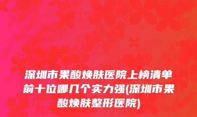 深圳市果酸焕肤医院上榜清单前十位哪几个实力强(深圳市果酸焕肤整形医院)