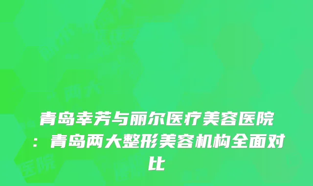 青岛幸芳与丽尔医疗美容医院：青岛两大整形美容机构全面对比