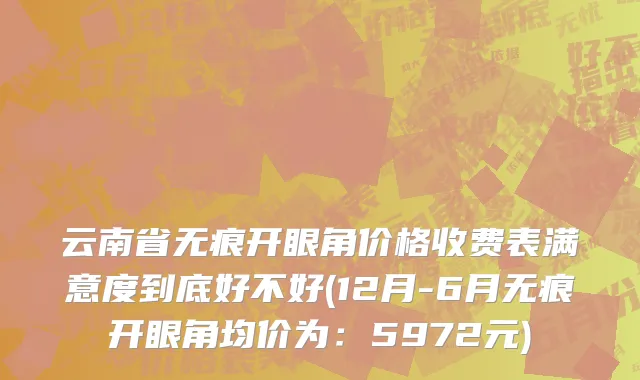 云南省无痕开眼角价格收费表满意度到底好不好(12月-6月无痕开眼角均价为：5972元)