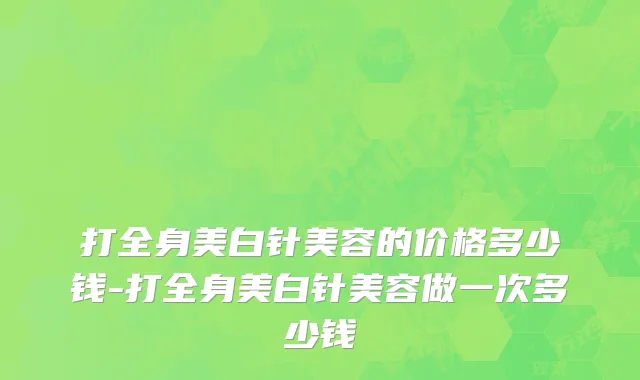 打全身美白针美容的价格多少钱-打全身美白针美容做一次多少钱