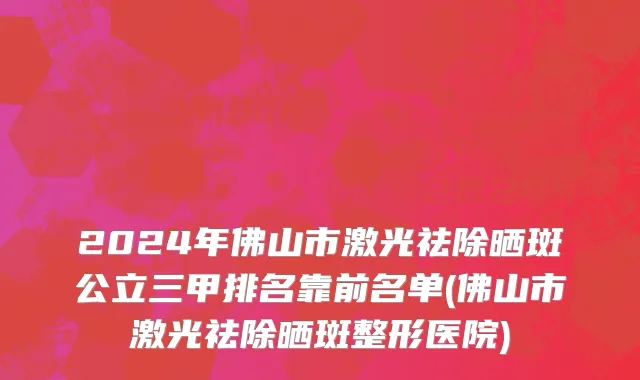 2024年佛山市激光祛除晒斑公立三甲排名靠前名单(佛山市激光祛除晒斑整形医院)