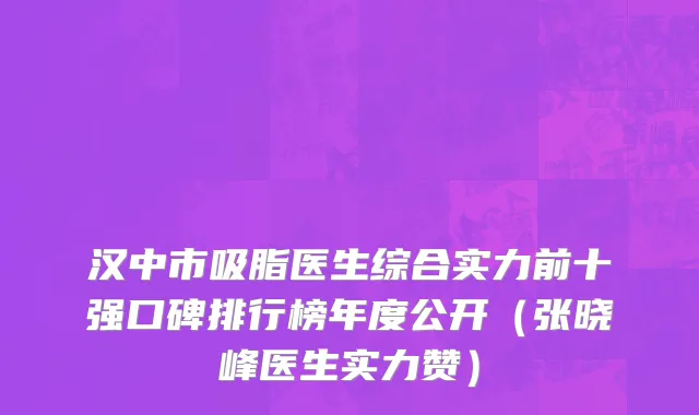 汉中市吸脂医生综合实力前十强口碑排行榜年度公开（张晓峰医生实力赞）