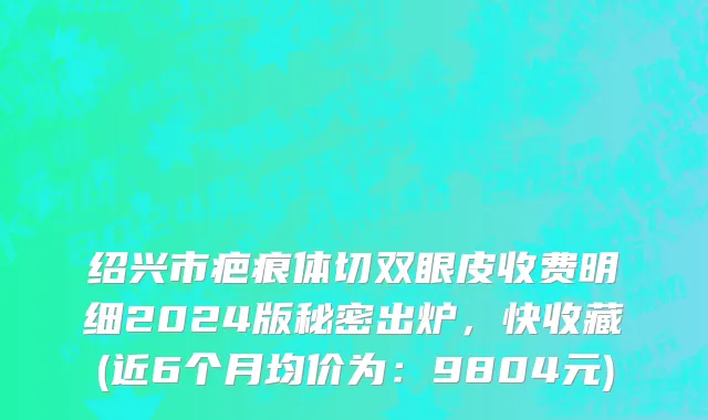 绍兴市疤痕体切双眼皮收费明细2024版秘密出炉，快收藏(近6个月均价为：9804元)