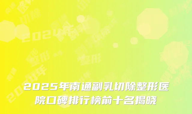 2025年南通副乳切除整形医院口碑排行榜前十名揭晓