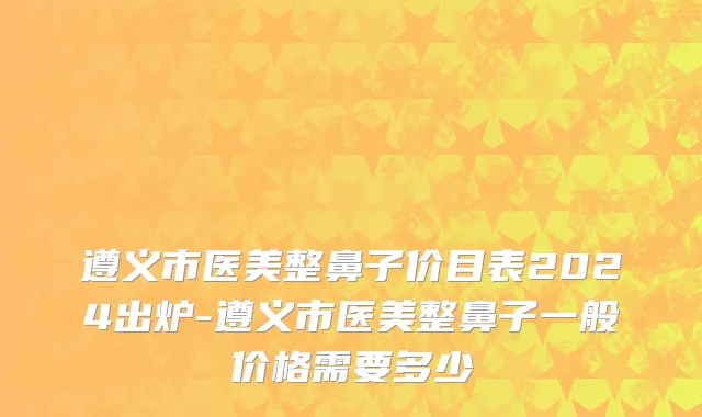 遵义市医美整鼻子价目表2024出炉-遵义市医美整鼻子一般价格需要多少