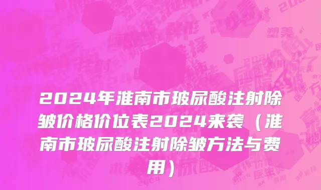 2024年淮南市玻尿酸注射除皱价格价位表2024来袭（淮南市玻尿酸注射除皱方法与费用）