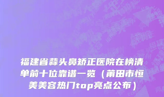 福建省蒜头鼻矫正医院在榜清单前十位靠谱一览（莆田市恒美美容热门top亮点公布）