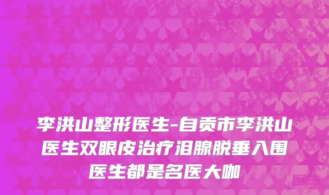 李洪山整形医生-自贡市李洪山医生双眼皮治疗泪腺脱垂入围医生都是名医大咖