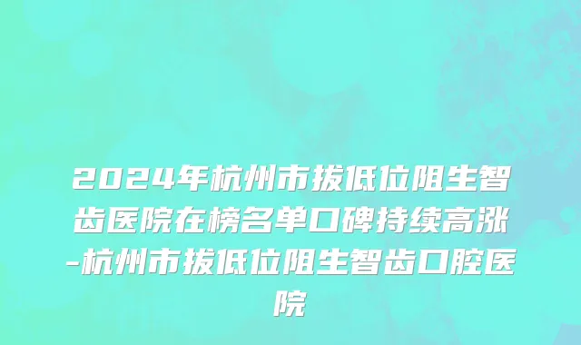 2024年杭州市拔低位阻生智齿医院在榜名单口碑持续高涨-杭州市拔低位阻生智齿口腔医院