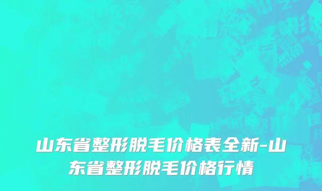 山东省整形脱毛价格表全新-山东省整形脱毛价格行情