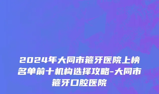 2024年大同市箍牙医院上榜名单前十机构选择攻略-大同市箍牙口腔医院