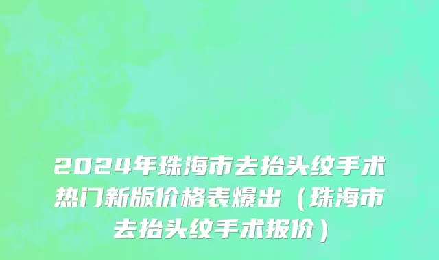 2024年珠海市去抬头纹手术热门新版价格表爆出（珠海市去抬头纹手术报价）
