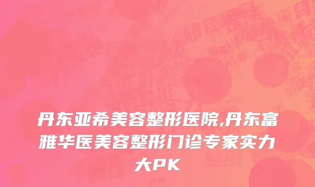 丹东亚希美容整形医院,丹东富雅华医美容整形门诊专家实力大PK