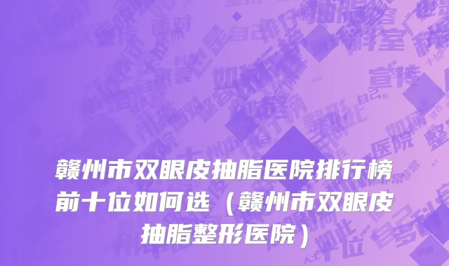 赣州市双眼皮抽脂医院排行榜前十位如何选（赣州市双眼皮抽脂整形医院）