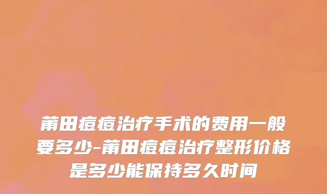 莆田痘痘治疗手术的费用一般要多少-莆田痘痘治疗整形价格是多少能保持多久时间