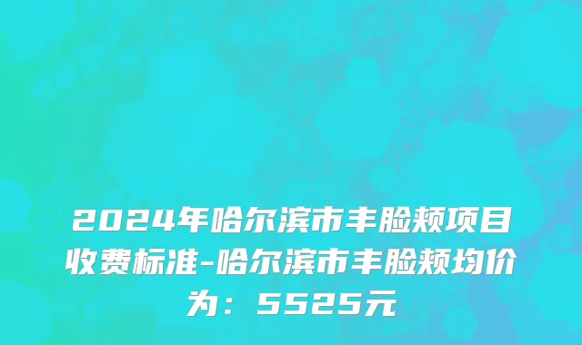 2024年哈尔滨市丰脸颊项目收费标准-哈尔滨市丰脸颊均价为：5525元