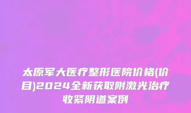 太原军大医疗整形医院价格(价目)2024全新获取附激光治疗收紧阴道案例
