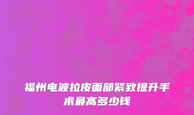 福州电波拉皮面部紧致提升手术最高多少钱