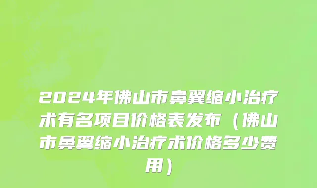 2024年佛山市鼻翼缩小治疗术有名项目价格表发布（佛山市鼻翼缩小治疗术价格多少费用）