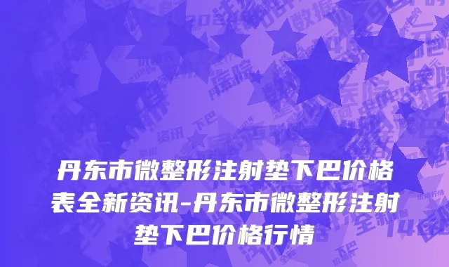 丹东市微整形注射垫下巴价格表全新资讯-丹东市微整形注射垫下巴价格行情