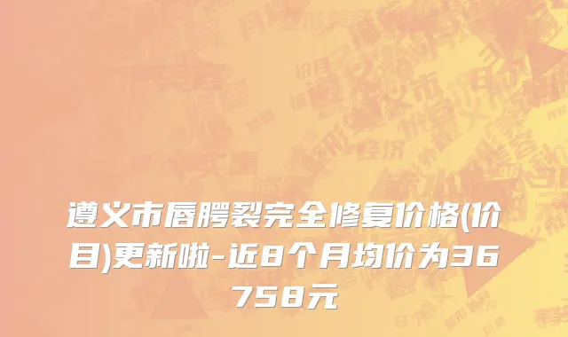 遵义市唇腭裂完全修复价格(价目)更新啦-近8个月均价为36758元