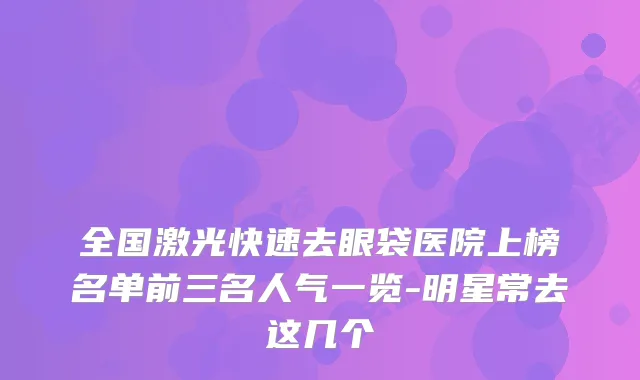 全国激光快速去眼袋医院上榜名单前三名人气一览-明星常去这几个