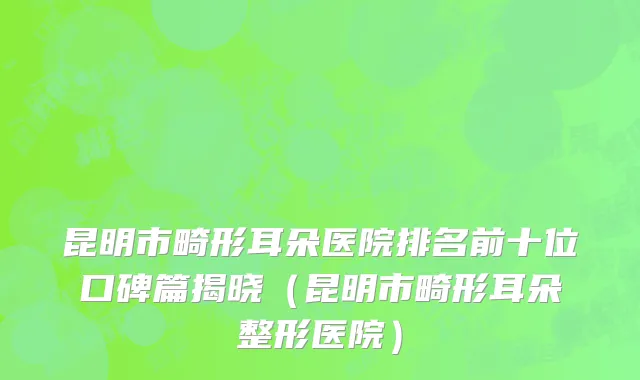 昆明市畸形耳朵医院排名前十位口碑篇揭晓（昆明市畸形耳朵整形医院）