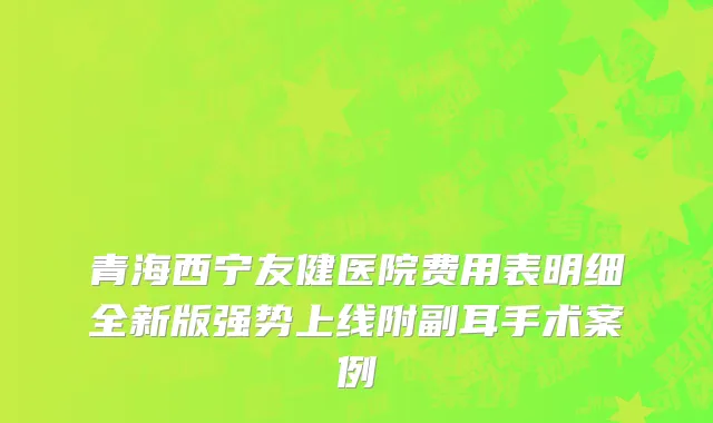 青海西宁友健医院费用表明细全新版强势上线附副耳手术案例