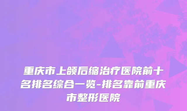 重庆市上颌后缩治疗医院前十名排名综合一览-排名靠前重庆市整形医院