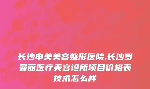 长沙申美美容整形医院,长沙罗曼丽医疗美容诊所项目价格表技术怎么样