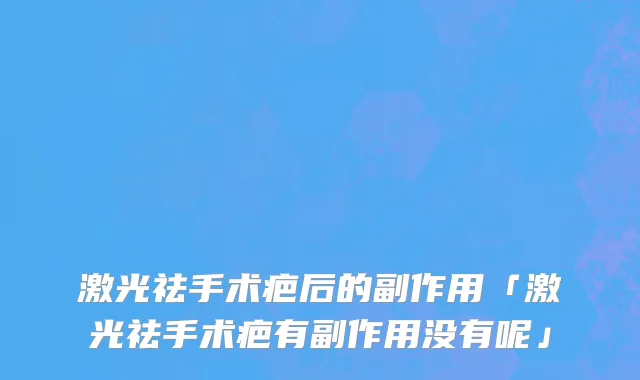激光祛手术疤后的副作用「激光祛手术疤有副作用没有呢」