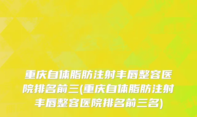 重庆自体脂肪注射丰唇整容医院排名前三(重庆自体脂肪注射丰唇整容医院排名前三名)