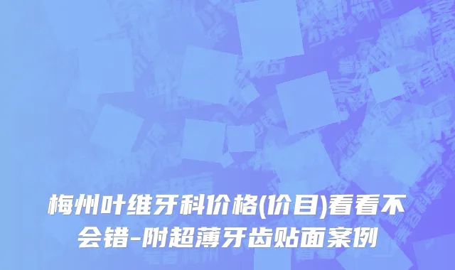 梅州叶维牙科价格(价目)看看不会错-附超薄牙齿贴面案例