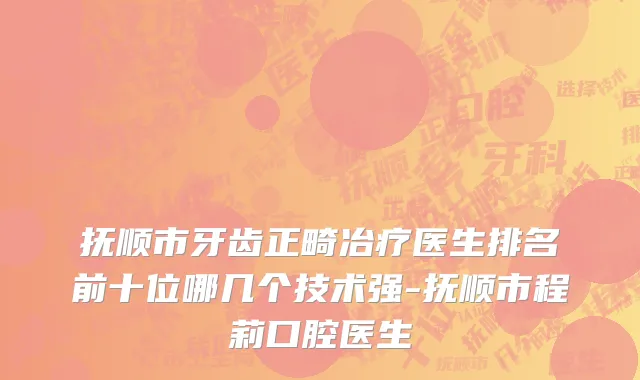 抚顺市牙齿正畸冶疗医生排名前十位哪几个技术强-抚顺市程莉口腔医生