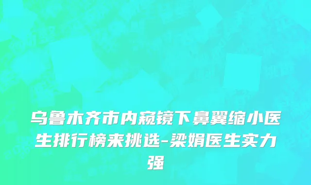 乌鲁木齐市内窥镜下鼻翼缩小医生排行榜来挑选-梁娟医生实力强