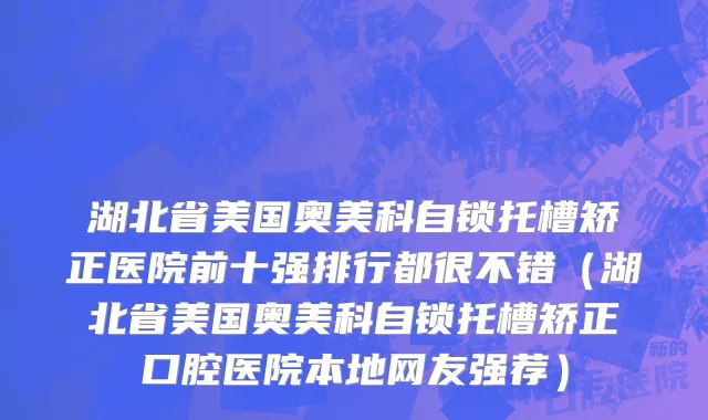 湖北省美国奥美科自锁托槽矫正医院前十强排行都很不错（湖北省美国奥美科自锁托槽矫正口腔医院本地网友强荐）