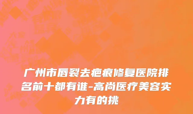 广州市唇裂去疤痕修复医院排名前十都有谁-高尚医疗美容实力有的挑