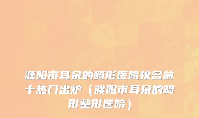 濮阳市耳朵的畸形医院排名前十热门出炉（濮阳市耳朵的畸形整形医院）