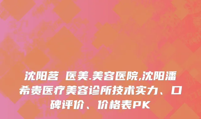 沈阳茗湲医美.美容医院,沈阳潘希贵医疗美容诊所技术实力、口碑评价、价格表PK