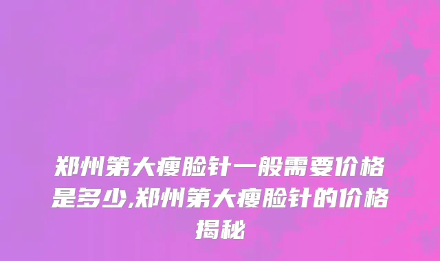 郑州第大瘦脸针一般需要价格是多少,郑州第大瘦脸针的价格揭秘