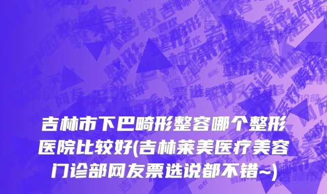 吉林市下巴畸形整容哪个整形医院比较好(吉林莱美医疗美容门诊部网友票选说都不错~)