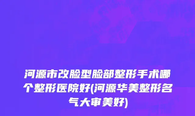 河源市改脸型脸部整形手术哪个整形医院好(河源华美整形名气大审美好)