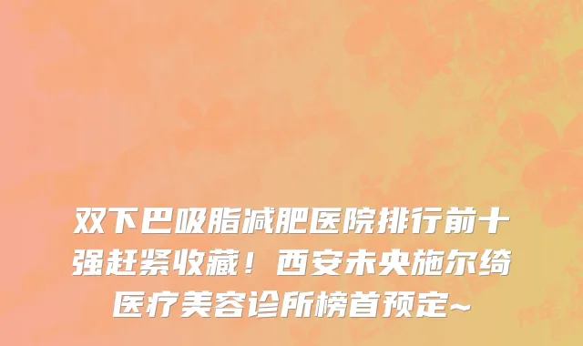 双下巴吸脂减肥医院排行前十强赶紧收藏！西安未央施尔绮医疗美容诊所榜首预定~