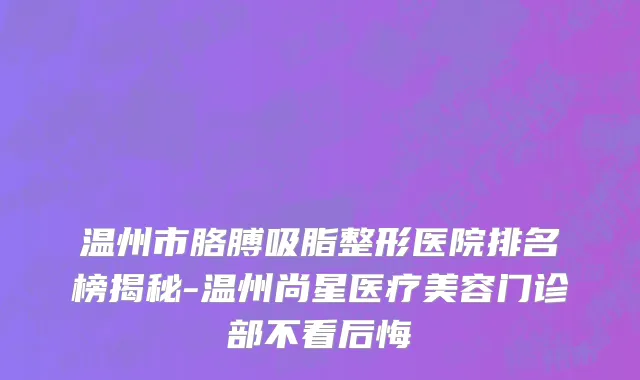 温州市胳膊吸脂整形医院排名榜揭秘-温州尚星医疗美容门诊部不看后悔