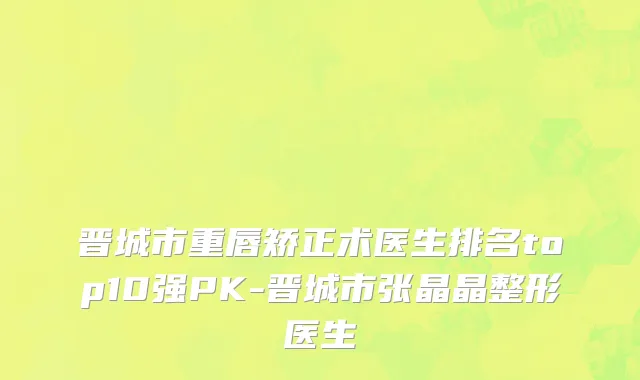晋城市重唇矫正术医生排名top10强PK-晋城市张晶晶整形医生