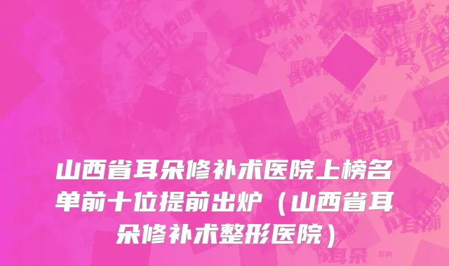 山西省耳朵修补术医院上榜名单前十位提前出炉（山西省耳朵修补术整形医院）