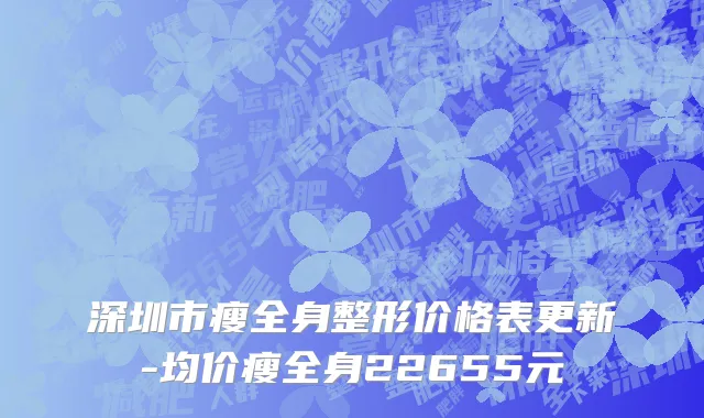 深圳市瘦全身整形价格表更新-均价瘦全身22655元