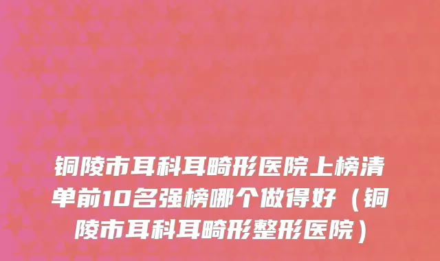 铜陵市耳科耳畸形医院上榜清单前10名强榜哪个做得好（铜陵市耳科耳畸形整形医院）
