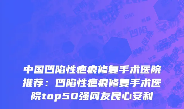 中国凹陷性疤痕修复手术医院推荐：凹陷性疤痕修复手术医院top50强网友良心安利
