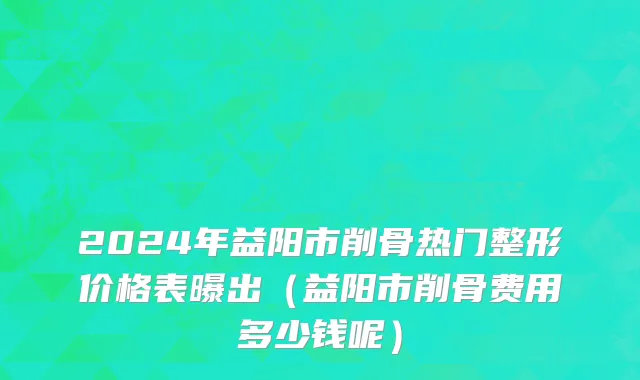 2024年益阳市削骨热门整形价格表曝出（益阳市削骨费用多少钱呢）